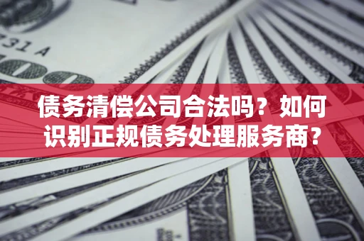 济南债务清偿公司合法吗？如何识别正规债务处理服务商？