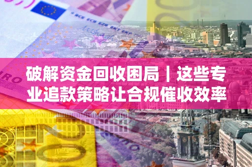 济南破解资金回收困局｜这些专业追款策略让合规催收效率翻倍