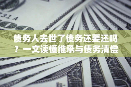 济南债务人去世了债务还要还吗？一文读懂继承与债务清偿