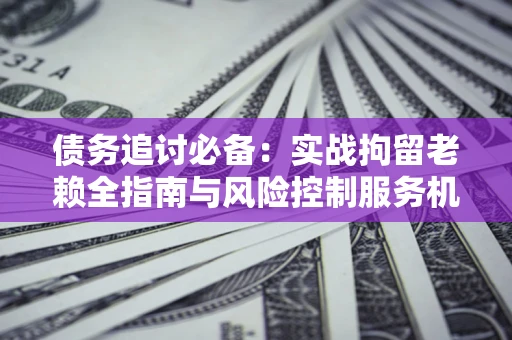 济南债务追讨必备：实战拘留老赖全指南与风险控制服务机构推荐