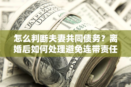 济南怎么判断夫妻共同债务？离婚后如何处理避免连带责任？